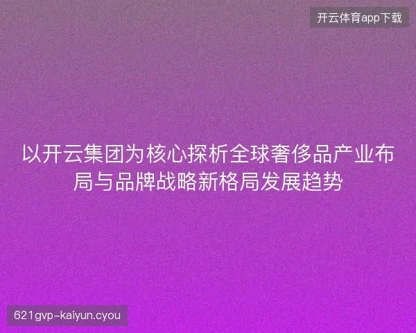 以开云集团为核心探析全球奢侈品产业布局与品牌战略新格局发展趋势